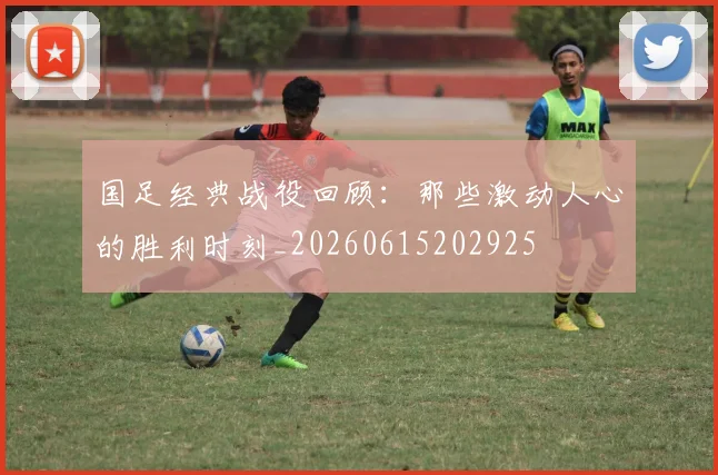 国足经典战役回顾：那些激动人心的胜利时刻_20260615202925