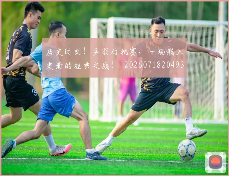 历史时刻！乒羽对抗赛，一场载入史册的经典之战！_20260718204931
