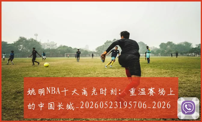 姚明NBA十大高光时刻：重温赛场上的中国长城_20260523195706_20260703232433_20260720191157