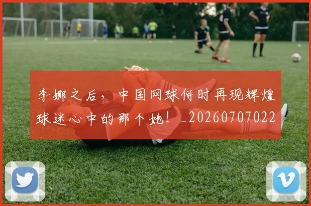 李娜之后，中国网球何时再现辉煌球迷心中的那个她！_20260707022032