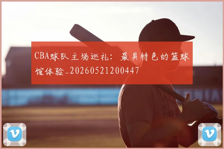 CBA球队主场巡礼:最具特色的篮球馆体验_20260521200447