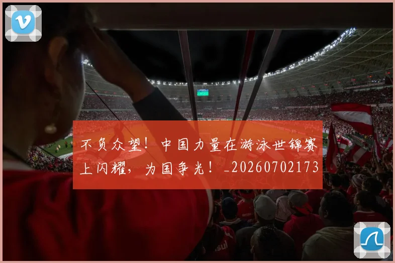 不负众望！中国力量在游泳世锦赛上闪耀，为国争光！_20260702173622_20260715190129