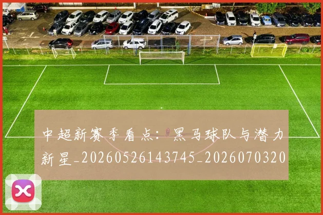 中超新赛季看点：黑马球队与潜力新星_20260526143745_20260703204442