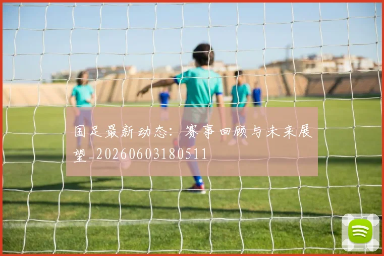 国足最新动态：赛事回顾与未来展望_20260603180511