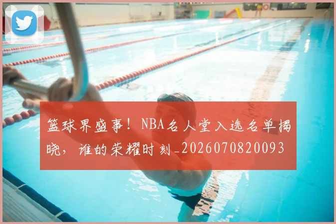 篮球界盛事！NBA名人堂入选名单揭晓，谁的荣耀时刻_20260708200937