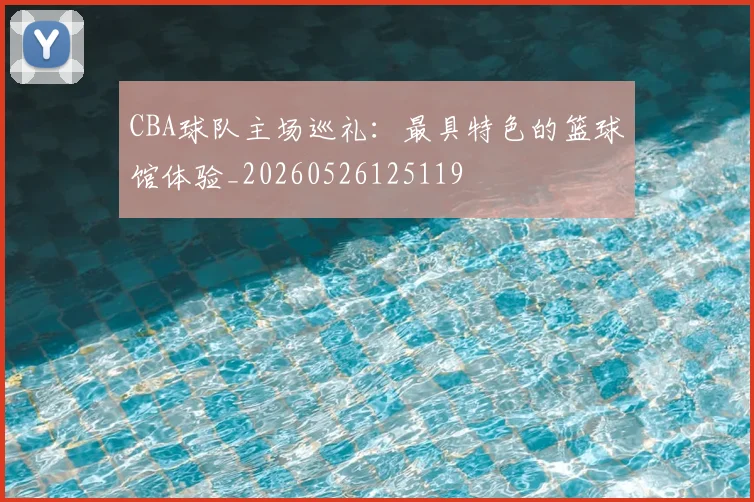 CBA球队主场巡礼:最具特色的篮球馆体验_20260526125119