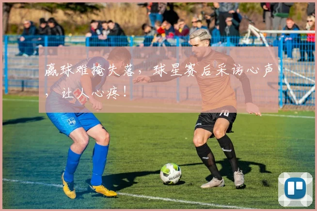 赢球难掩失落，球星赛后采访心声，让人心疼！