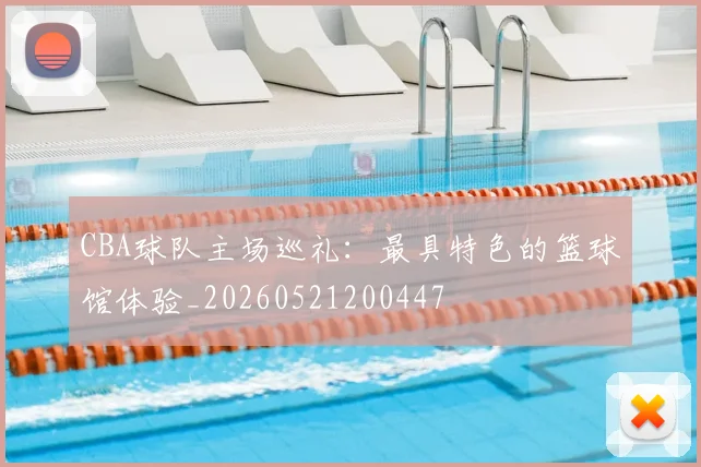 CBA球队主场巡礼：最具特色的篮球馆体验_20260521200447
