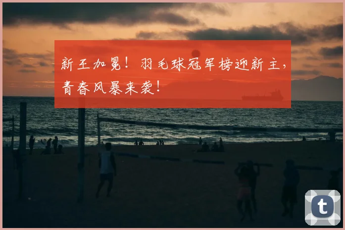 新王加冕！羽毛球冠军榜迎新主，青春风暴来袭！