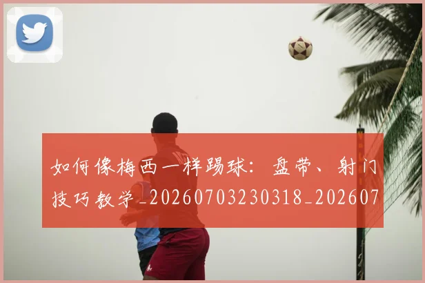 如何像梅西一样踢球：盘带、射门技巧教学_20260703230318_20260720181550