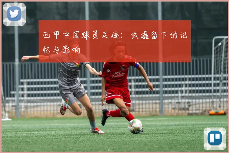 西甲中国球员足迹:武磊留下的记忆与影响