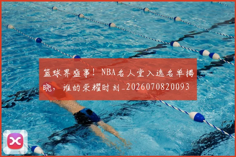 篮球界盛事！NBA名人堂入选名单揭晓，谁的荣耀时刻_20260708200937