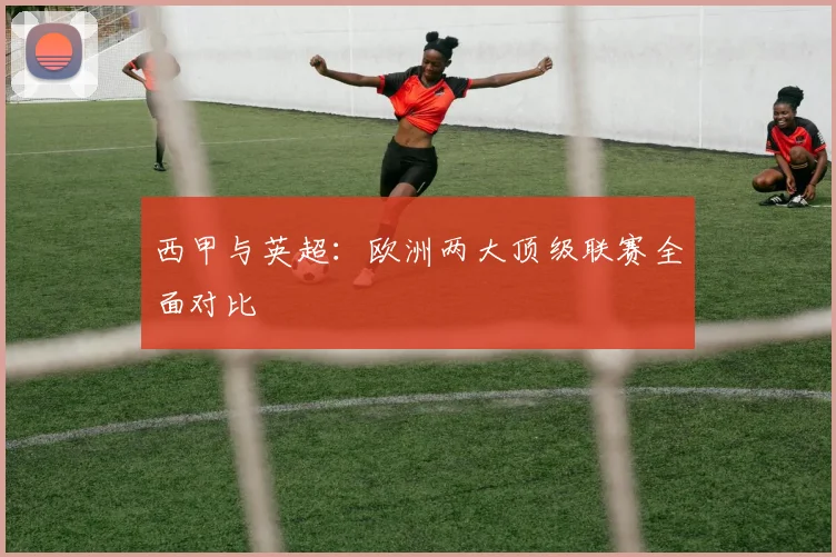 西甲与英超:欧洲两大顶级联赛全面对比