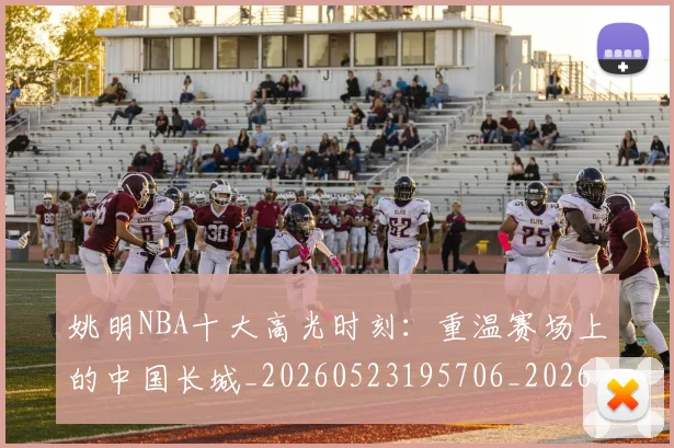姚明NBA十大高光时刻：重温赛场上的中国长城_20260523195706_20260703232433_20260720191157