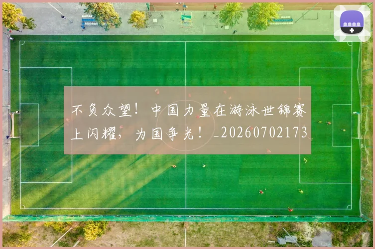 不负众望！中国力量在游泳世锦赛上闪耀，为国争光！_20260702173622