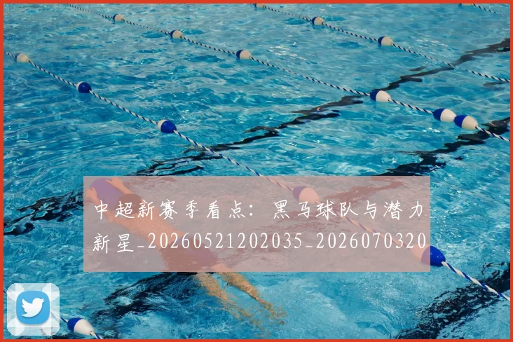 中超新赛季看点：黑马球队与潜力新星_20260521202035_20260703204439