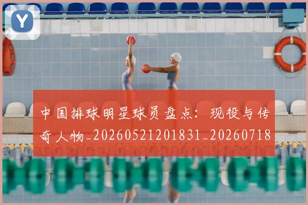 中国排球明星球员盘点：现役与传奇人物_20260521201831_20260718201207