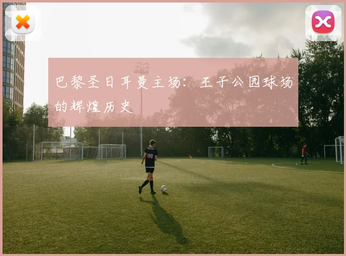 巴黎圣日耳曼主场：王子公园球场的辉煌历史